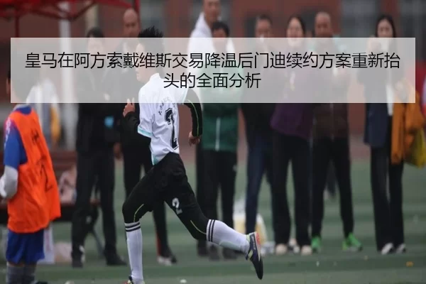 皇马在阿方索戴维斯交易降温后门迪续约方案重新抬头的全面分析