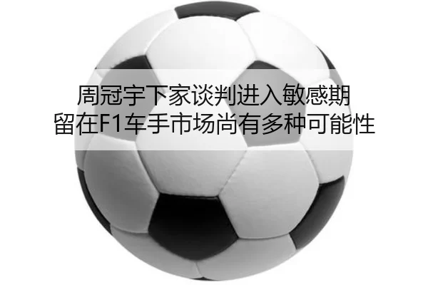 周冠宇下家谈判进入敏感期 留在F1车手市场尚有多种可能性