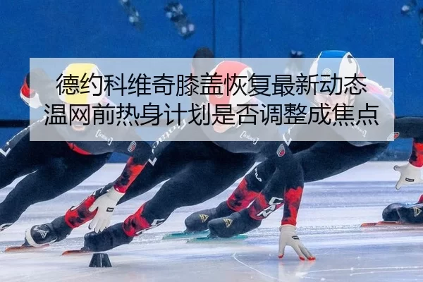德约科维奇膝盖恢复最新动态 温网前热身计划是否调整成焦点