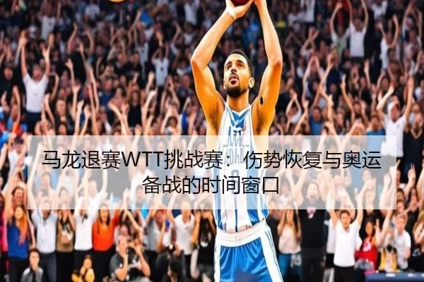 马龙退赛WTT挑战赛：伤势恢复与奥运备战的时间窗口